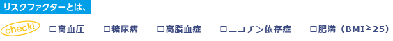 リスクファクター 高血圧/糖尿病/高脂血症/ニコチン依存症/肥満（BMI25以上）