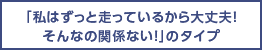 「私はずっと走っているから大丈夫！そんなの関係ない！」のタイプ