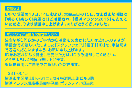 【お知らせ】EXPO期間の13日、14日および、大会当日の15日、さまざまな活動で「明るく！楽しく！笑顔で！」ご活躍され、「横浜マラソン2015」を支えていただき、心より感謝申し上げます。ありがとうございました。　【ボランティア活動を欠席された方へ】残念ながら何らかのご事情から活動を欠席された方は恐れ入りますが、準備会でお渡しいたしました「スタッフウェア」「帽子」「ID」を、事務局まで返送くださいますよう、お願い申し上げます。IDをお忘れになり貸出しを受けた方は、IDのみ返却してください。どうぞよろしくお願い申し上げます。※返送費用はご自身でご負担いただきます。〒231-0015 横浜市中区尾上町6-81ニッセイ横浜尾上町ビル3階 横浜マラソン組織委員会事務局 ボランティア担当宛